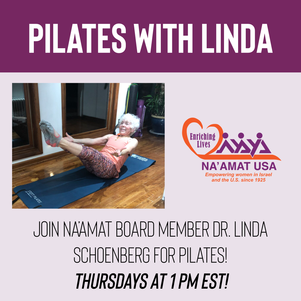 Pilates with Linda. Thursdays, 1 pm EST.Pilates is a great way to build core strength, improve flexibility and posture. Dr. Linda Schoenberg, a certified body mat Pilates instructor and NA'AMAT board member will lead the classes.